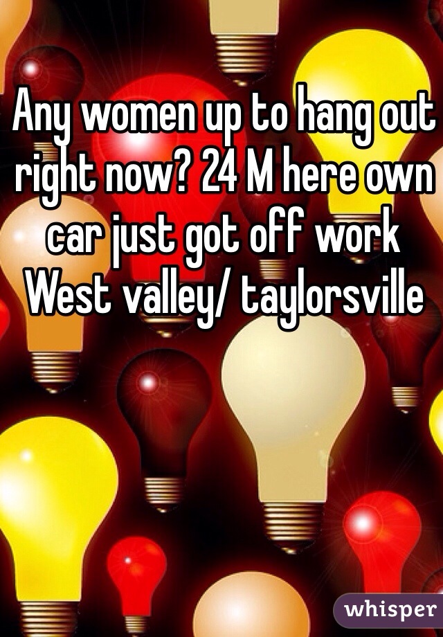 Any women up to hang out right now? 24 M here own car just got off work 
West valley/ taylorsville 