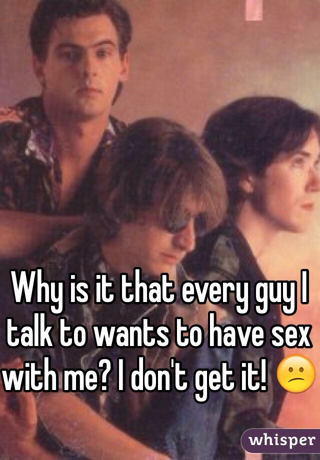 Why is it that every guy I talk to wants to have sex with me? I don't get it! 😕