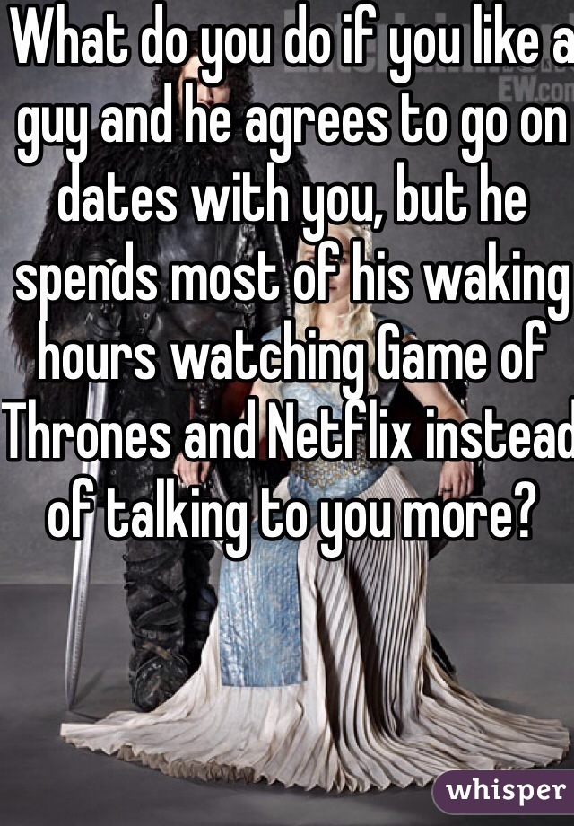 What do you do if you like a guy and he agrees to go on dates with you, but he spends most of his waking hours watching Game of Thrones and Netflix instead of talking to you more? 