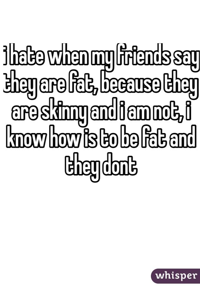 i hate when my friends say they are fat, because they are skinny and i am not, i know how is to be fat and  they dont