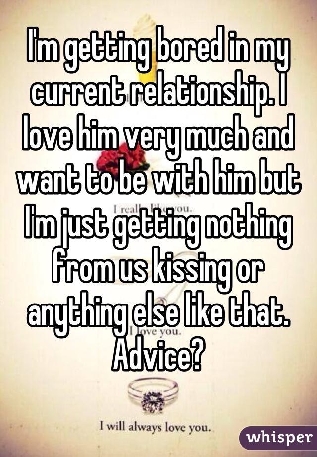 I'm getting bored in my current relationship. I love him very much and want to be with him but I'm just getting nothing from us kissing or anything else like that. Advice?