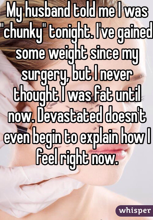 My husband told me I was "chunky" tonight. I've gained some weight since my surgery, but I never thought I was fat until now. Devastated doesn't even begin to explain how I feel right now.  