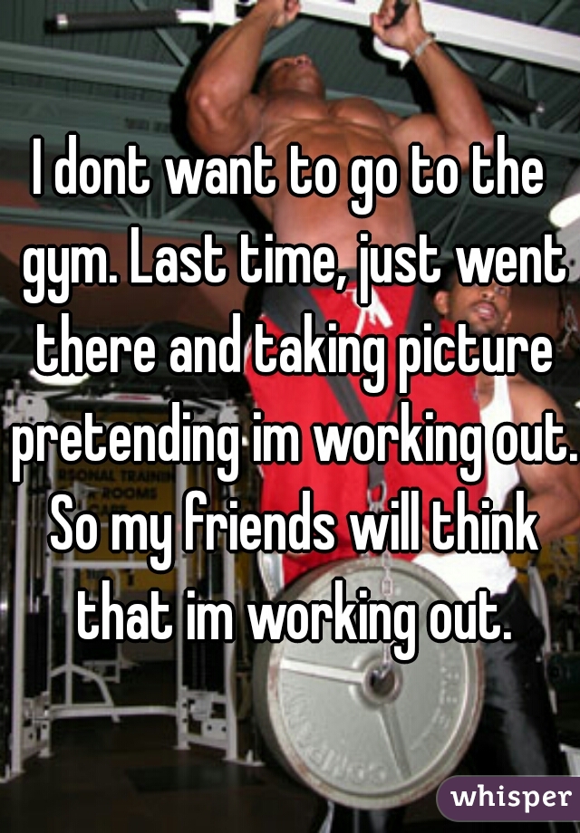I dont want to go to the gym. Last time, just went there and taking picture pretending im working out. So my friends will think that im working out.
