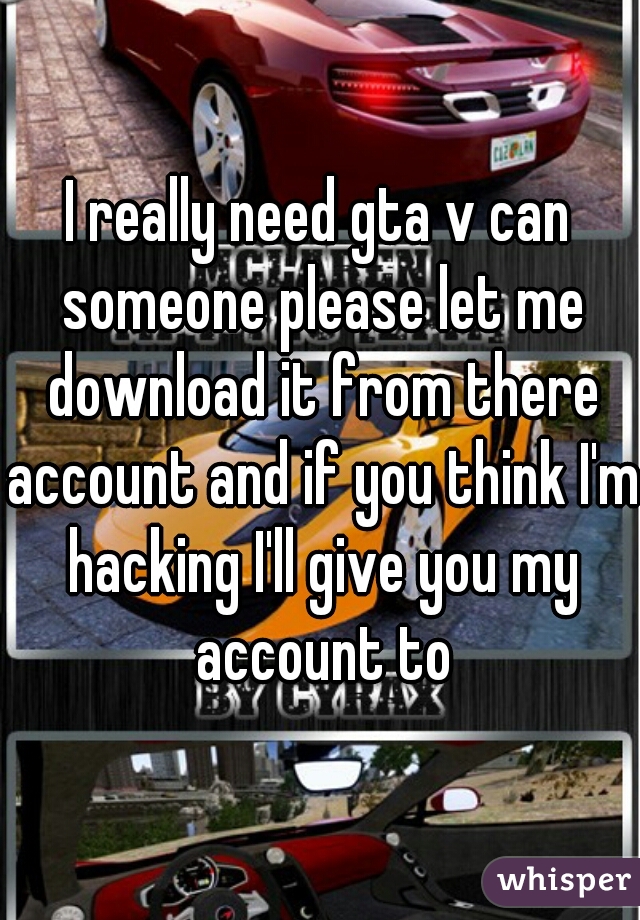 I really need gta v can someone please let me download it from there account and if you think I'm hacking I'll give you my account to