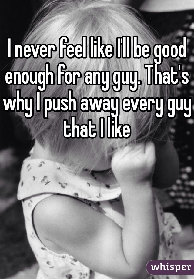I never feel like I'll be good enough for any guy. That's why I push away every guy that I like 