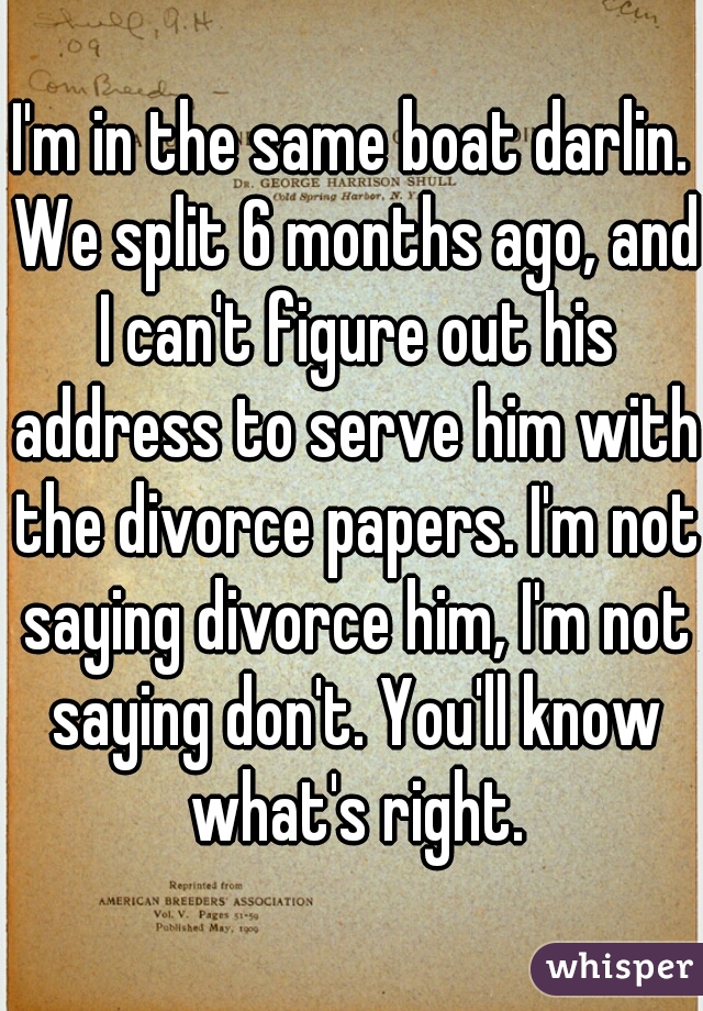 I'm in the same boat darlin. We split 6 months ago, and I can't figure out his address to serve him with the divorce papers. I'm not saying divorce him, I'm not saying don't. You'll know what's right.