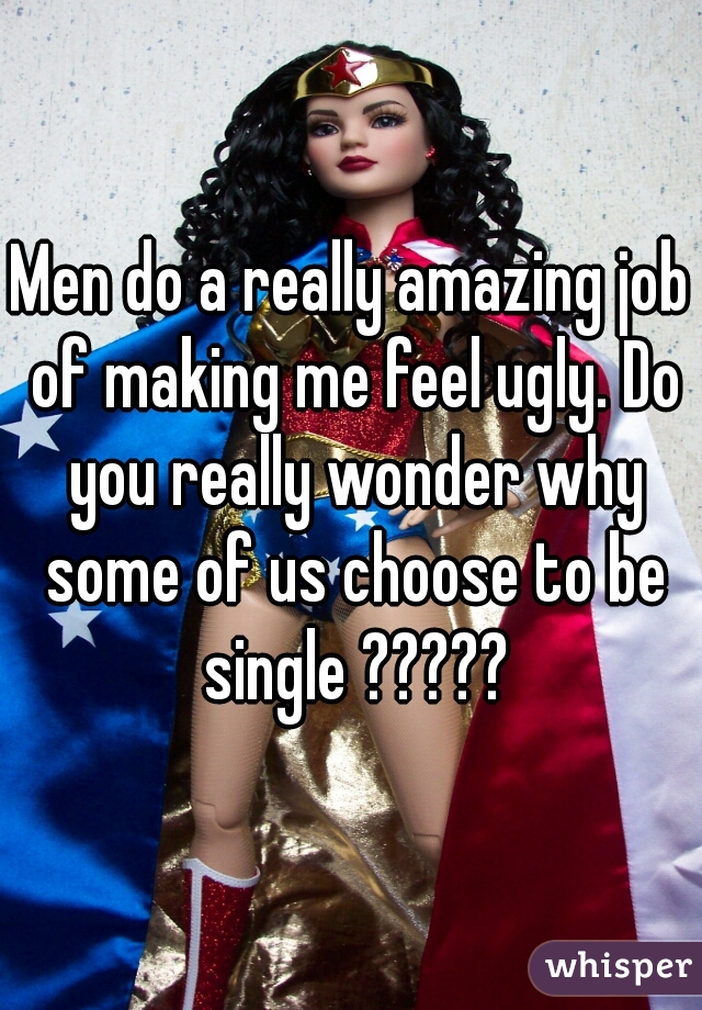 Men do a really amazing job of making me feel ugly. Do you really wonder why some of us choose to be single ?????