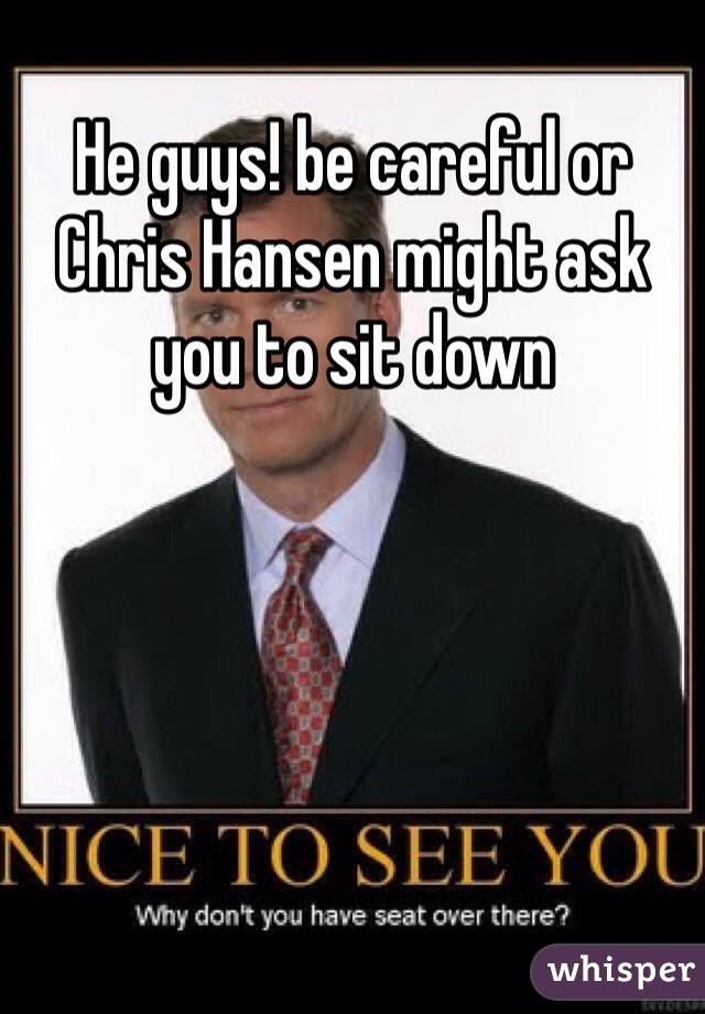 He guys! be careful or Chris Hansen might ask you to sit down 