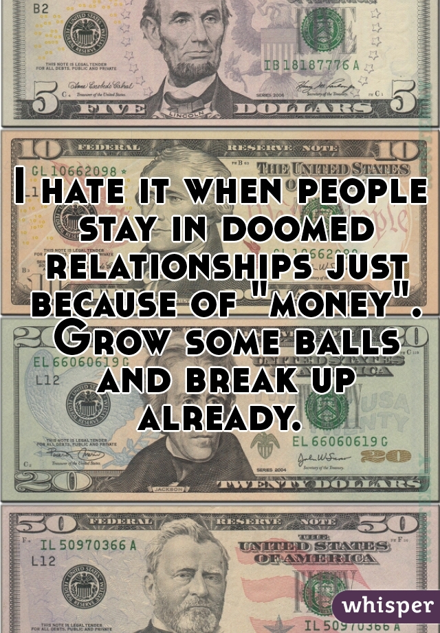 I hate it when people stay in doomed relationships just because of "money". Grow some balls and break up already. 