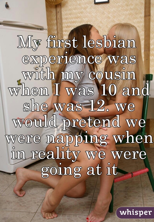 My first lesbian experience was with my cousin when I was 10 and she was 12. we would pretend we were napping when in reality we were going at it