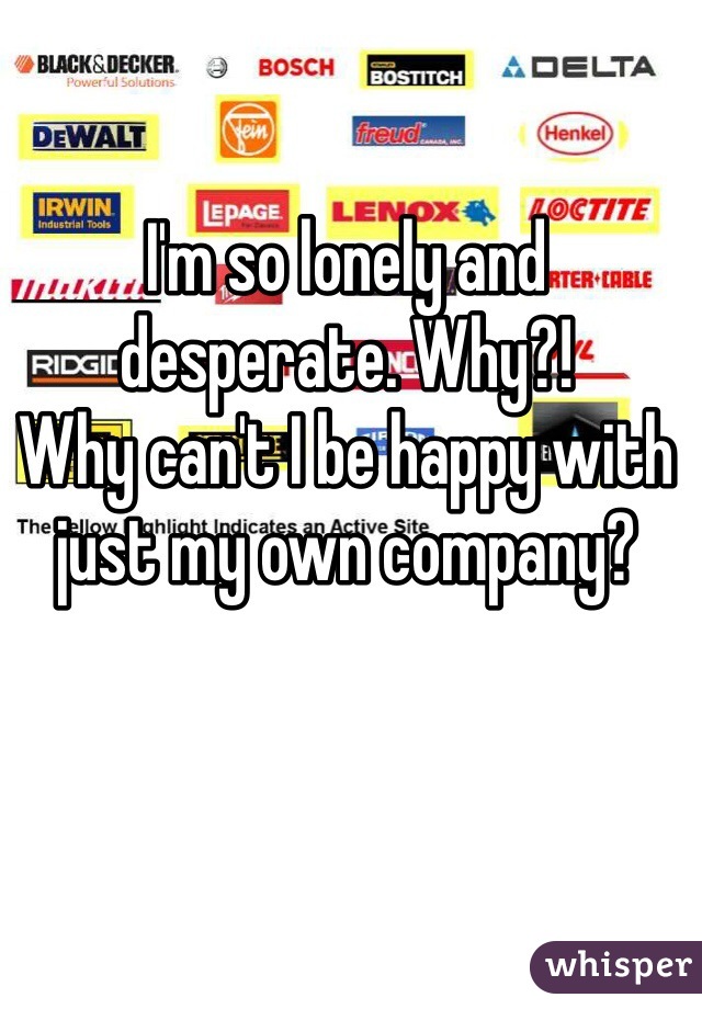 I'm so lonely and desperate. Why?! 
Why can't I be happy with just my own company?