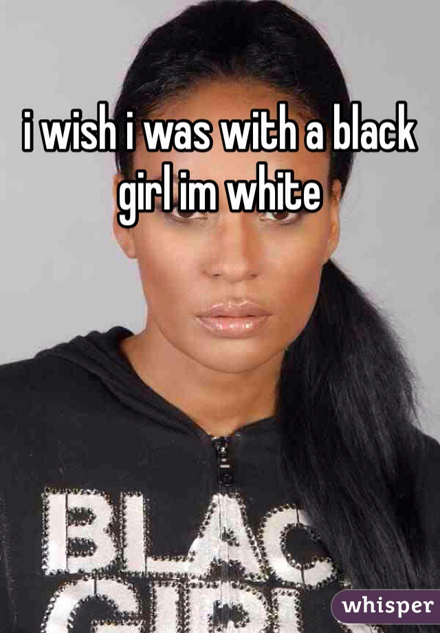 i wish i was with a black girl im white