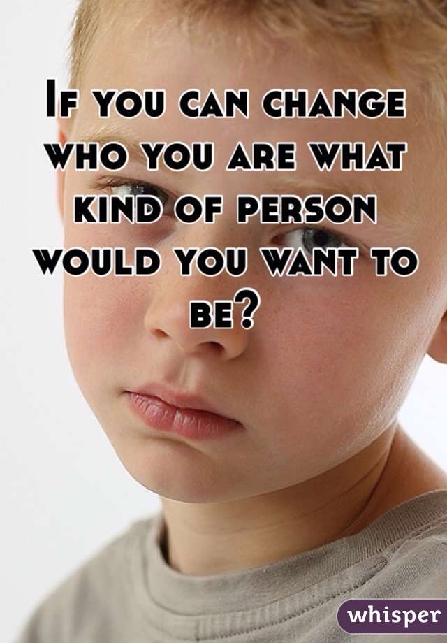 If you can change who you are what kind of person would you want to be?