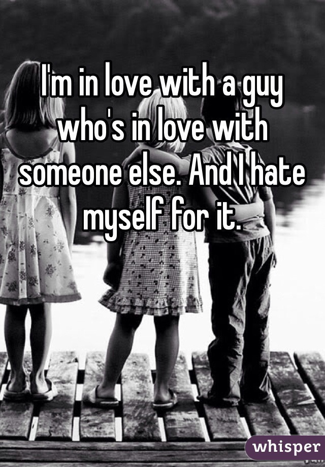 I'm in love with a guy who's in love with someone else. And I hate myself for it. 