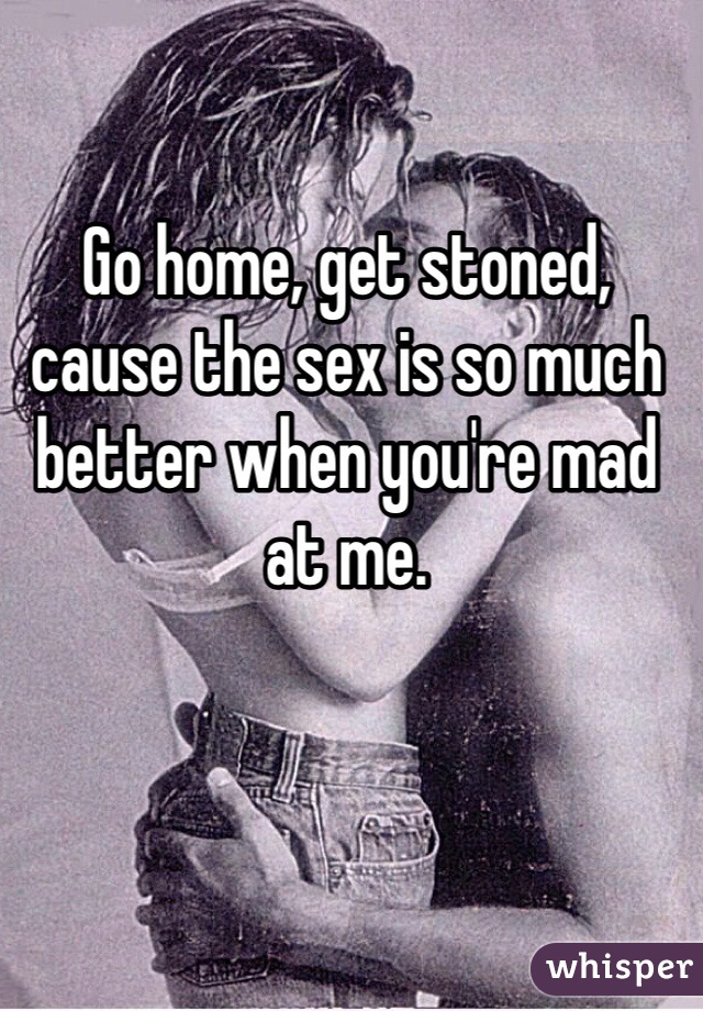 Go home, get stoned, cause the sex is so much better when you're mad at me. 