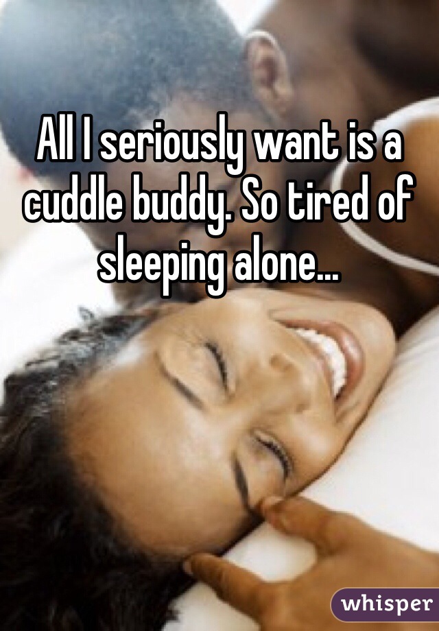 All I seriously want is a cuddle buddy. So tired of sleeping alone...
