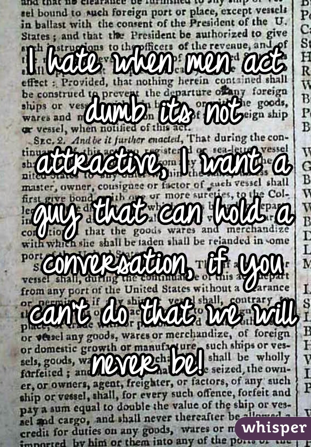 I hate when men act dumb its not attractive, I want a guy that can hold a conversation, if you can't do that we will never be!  