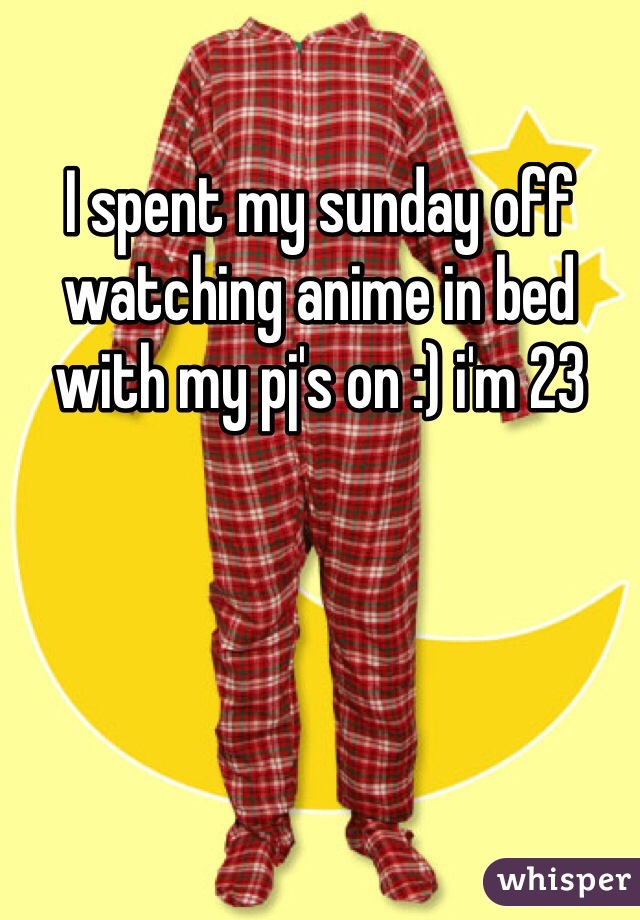 I spent my sunday off watching anime in bed with my pj's on :) i'm 23