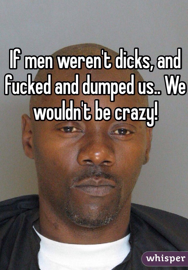 If men weren't dicks, and fucked and dumped us.. We wouldn't be crazy!