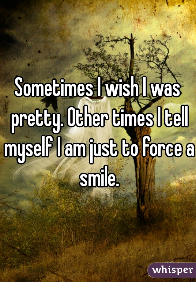 Sometimes I wish I was pretty. Other times I tell myself I am just to force a smile.