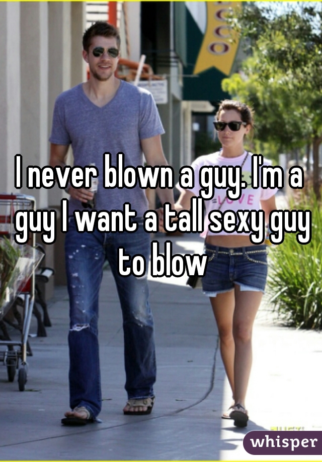 I never blown a guy. I'm a guy I want a tall sexy guy to blow