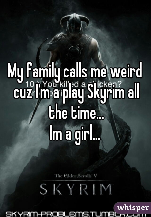 My family calls me weird cuz I'm a play Skyrim all the time...
Im a girl...