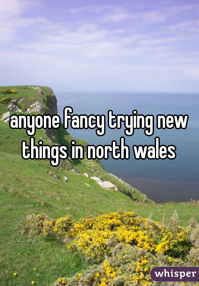 anyone fancy trying new things in north wales 