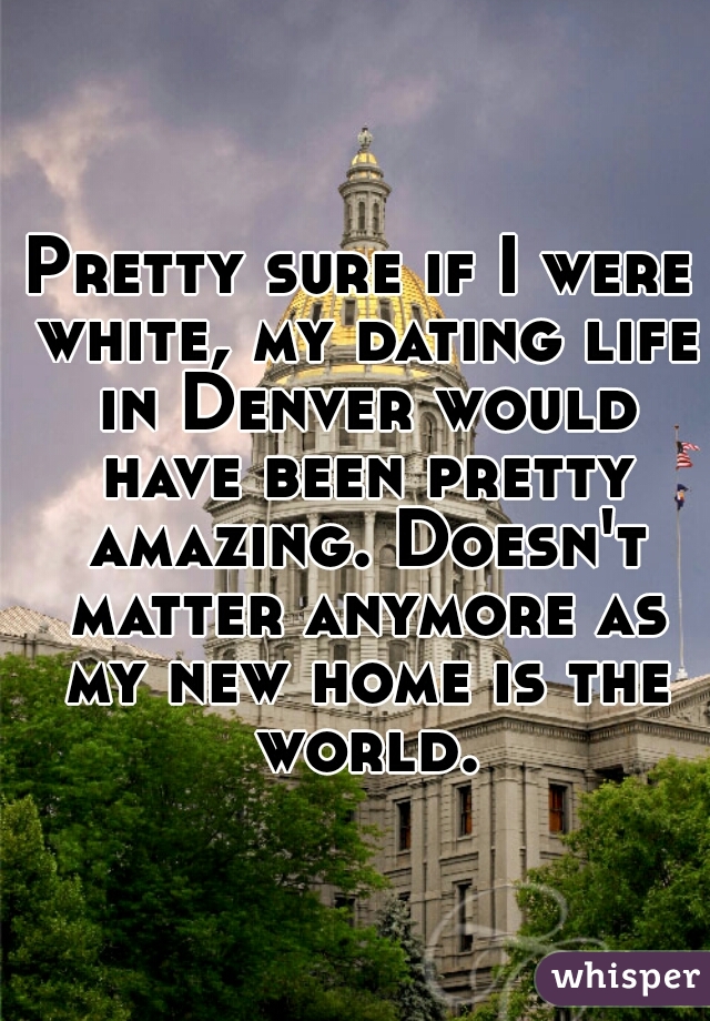 Pretty sure if I were white, my dating life in Denver would have been pretty amazing. Doesn't matter anymore as my new home is the world.