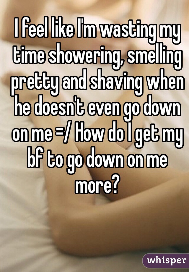 I feel like I'm wasting my time showering, smelling pretty and shaving when he doesn't even go down on me =/ How do I get my bf to go down on me more?