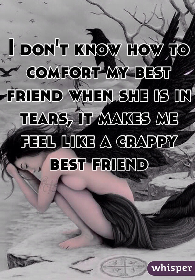 I don't know how to comfort my best friend when she is in tears, it makes me feel like a crappy best friend 