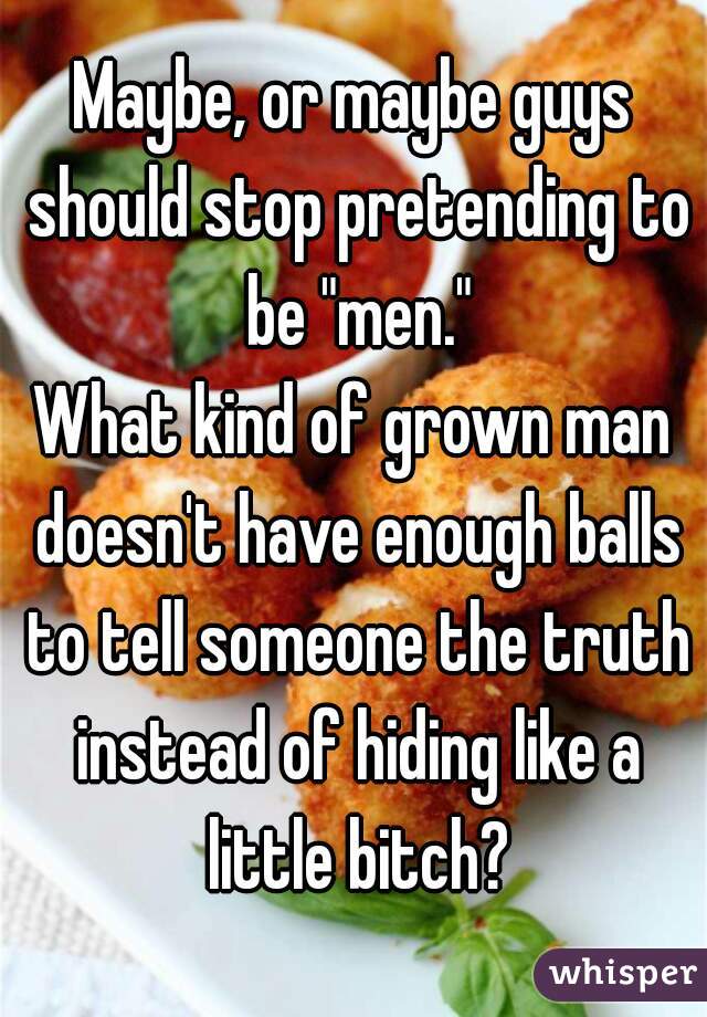 Maybe, or maybe guys should stop pretending to be "men."
What kind of grown man doesn't have enough balls to tell someone the truth instead of hiding like a little bitch?