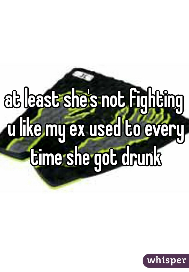 at least she's not fighting u like my ex used to every time she got drunk