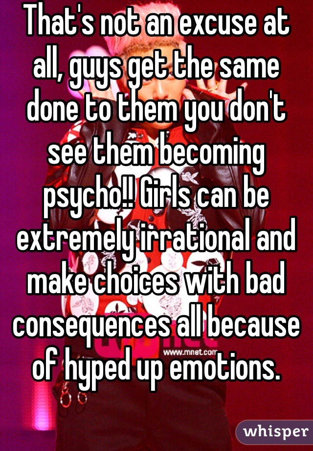 That's not an excuse at all, guys get the same done to them you don't see them becoming psycho!! Girls can be extremely irrational and make choices with bad consequences all because of hyped up emotions.