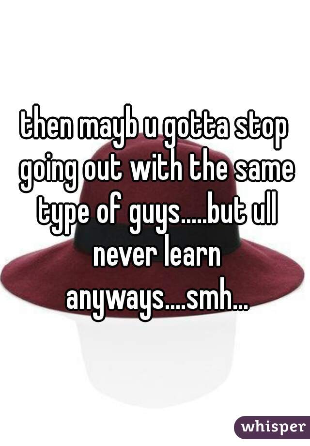 then mayb u gotta stop going out with the same type of guys.....but ull never learn anyways....smh...