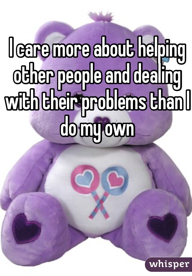 I care more about helping other people and dealing with their problems than I do my own