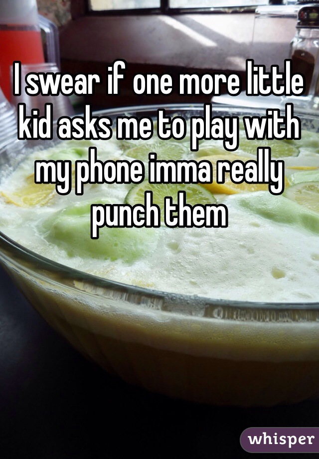 I swear if one more little kid asks me to play with my phone imma really punch them