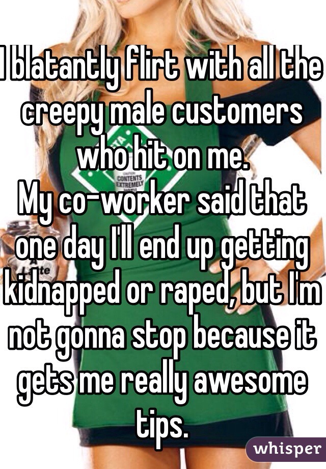 I blatantly flirt with all the creepy male customers who hit on me. 
My co-worker said that one day I'll end up getting kidnapped or raped, but I'm not gonna stop because it gets me really awesome tips.