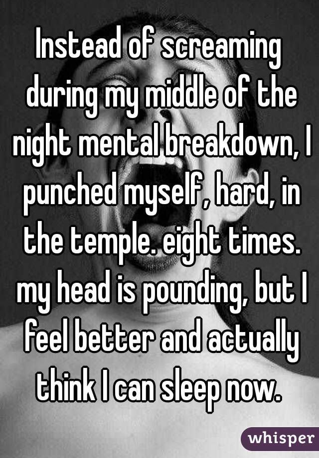 Instead of screaming during my middle of the night mental breakdown, I punched myself, hard, in the temple. eight times. my head is pounding, but I feel better and actually think I can sleep now. 
