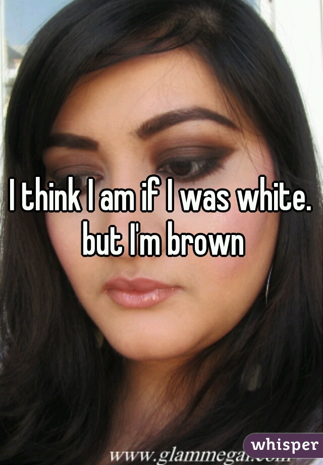 I think I am if I was white. but I'm brown