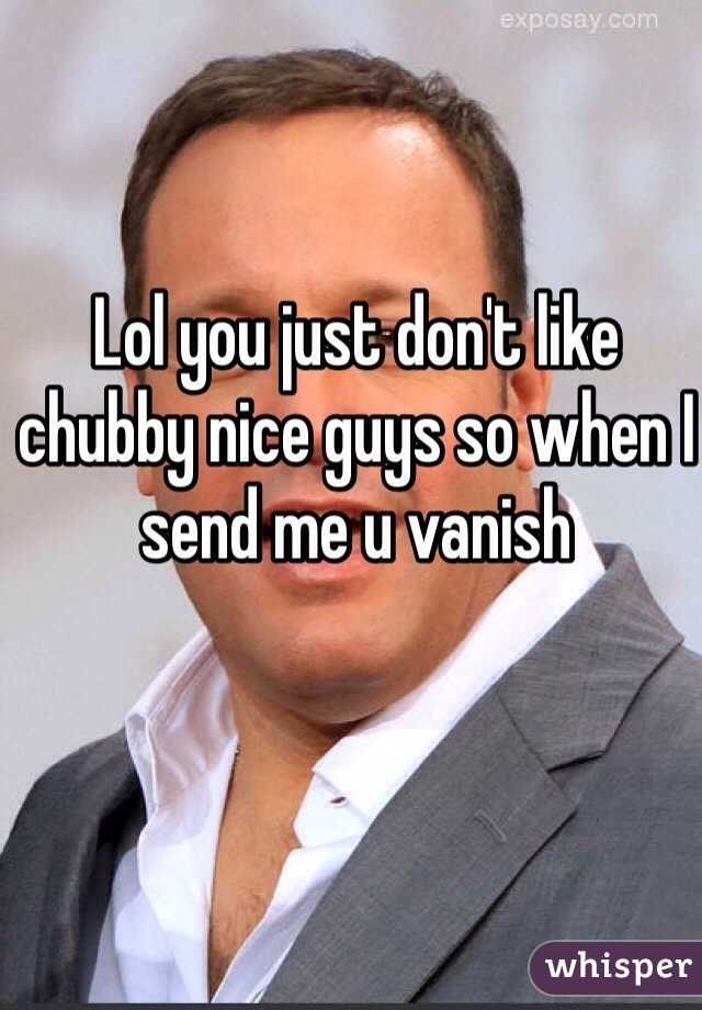 Lol you just don't like chubby nice guys so when I send me u vanish