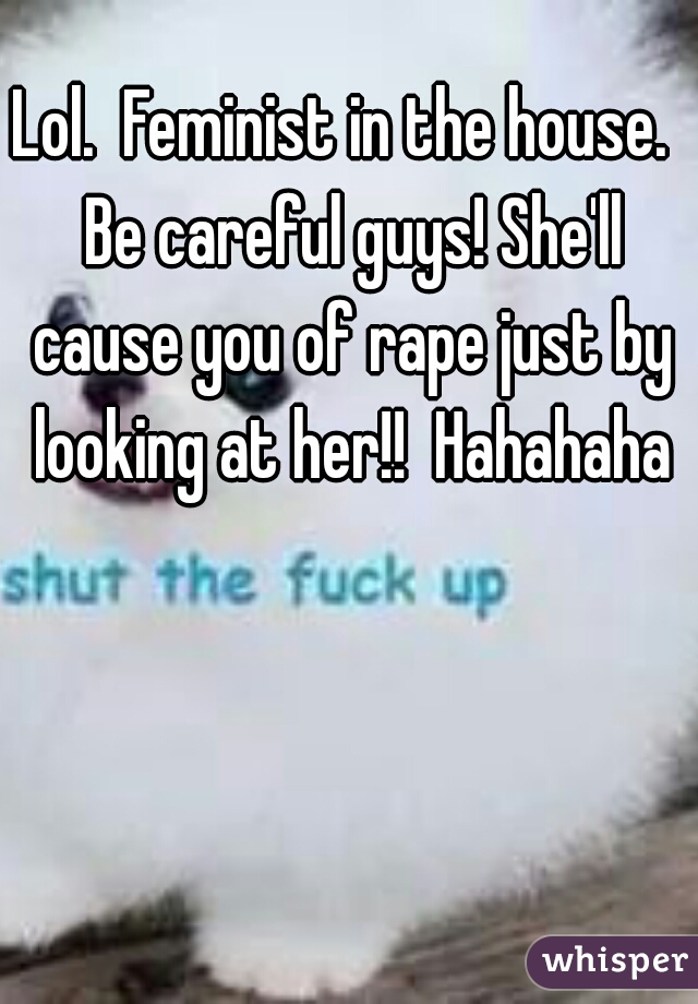 Lol.  Feminist in the house.  Be careful guys! She'll cause you of rape just by looking at her!!  Hahahaha