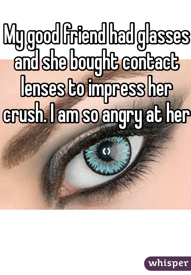 My good friend had glasses and she bought contact lenses to impress her crush. I am so angry at her