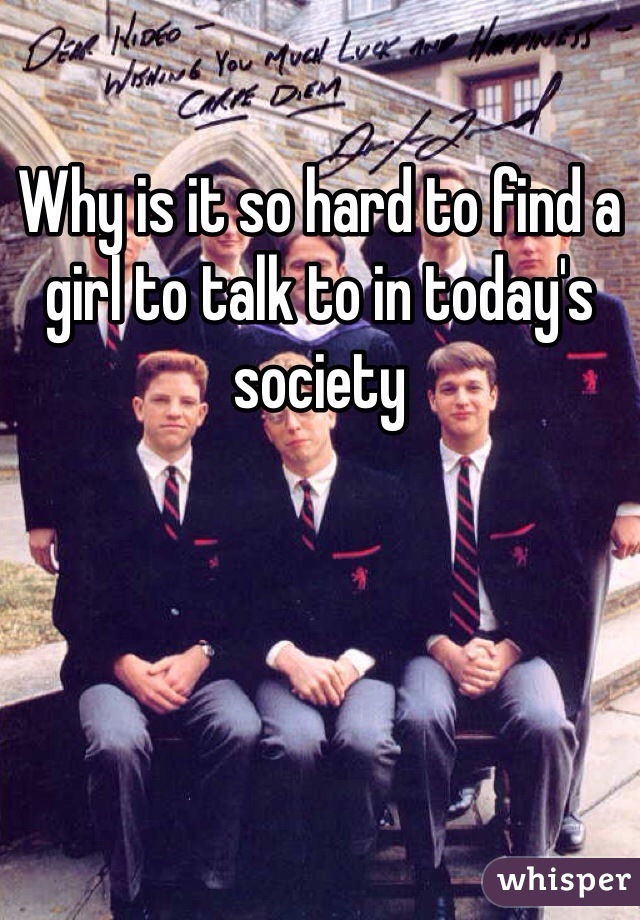 Why is it so hard to find a girl to talk to in today's society 
