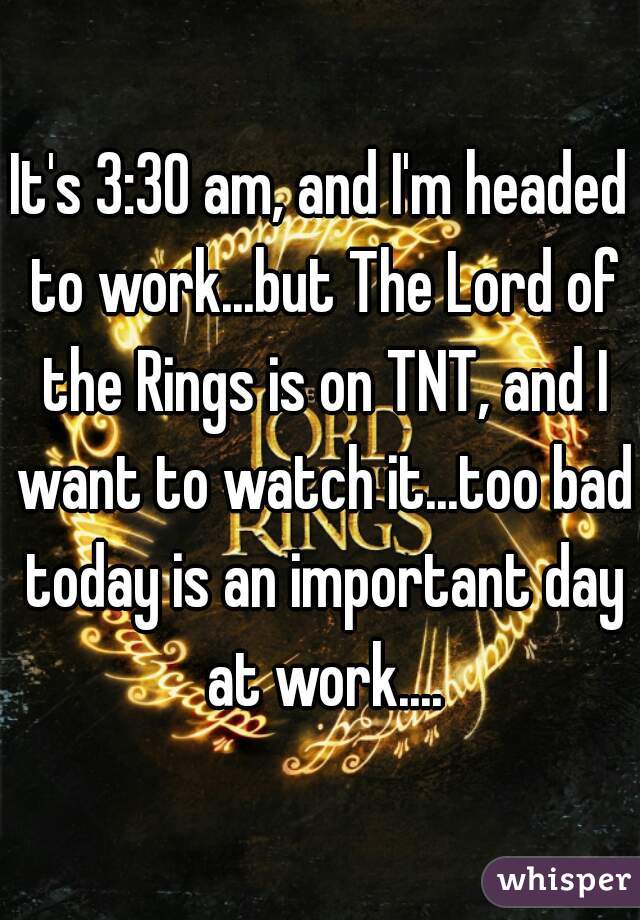 It's 3:30 am, and I'm headed to work...but The Lord of the Rings is on TNT, and I want to watch it...too bad today is an important day at work....