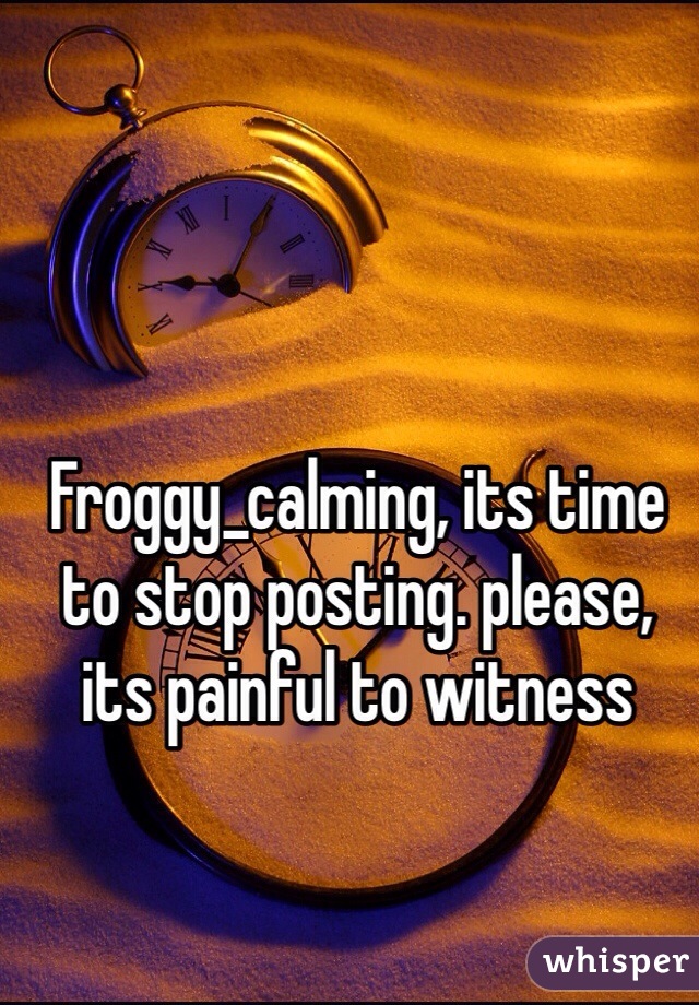 Froggy_calming, its time to stop posting. please, its painful to witness