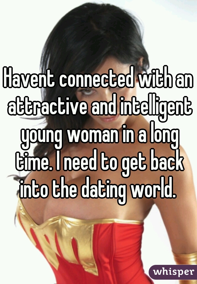 Havent connected with an attractive and intelligent young woman in a long time. I need to get back into the dating world. 