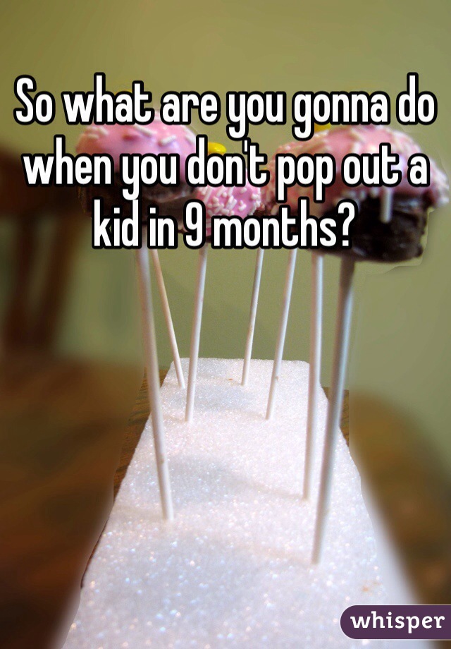 So what are you gonna do when you don't pop out a kid in 9 months? 