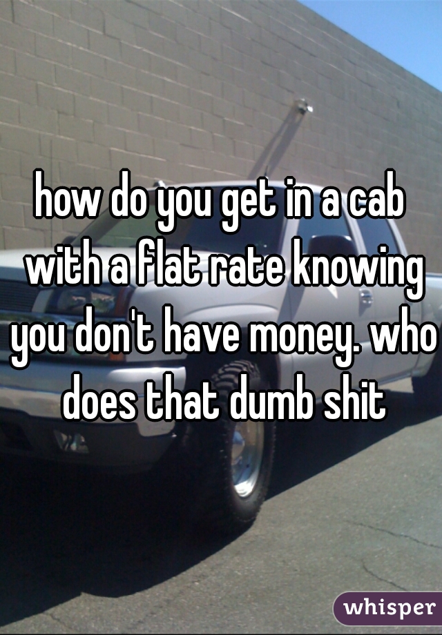 how do you get in a cab with a flat rate knowing you don't have money. who does that dumb shit