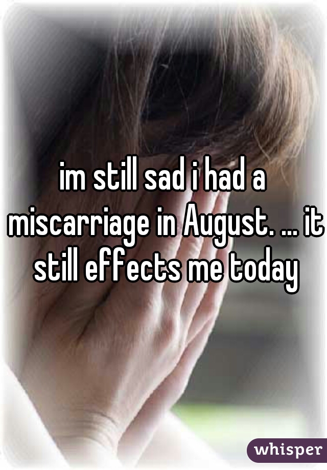 im still sad i had a miscarriage in August. ... it still effects me today