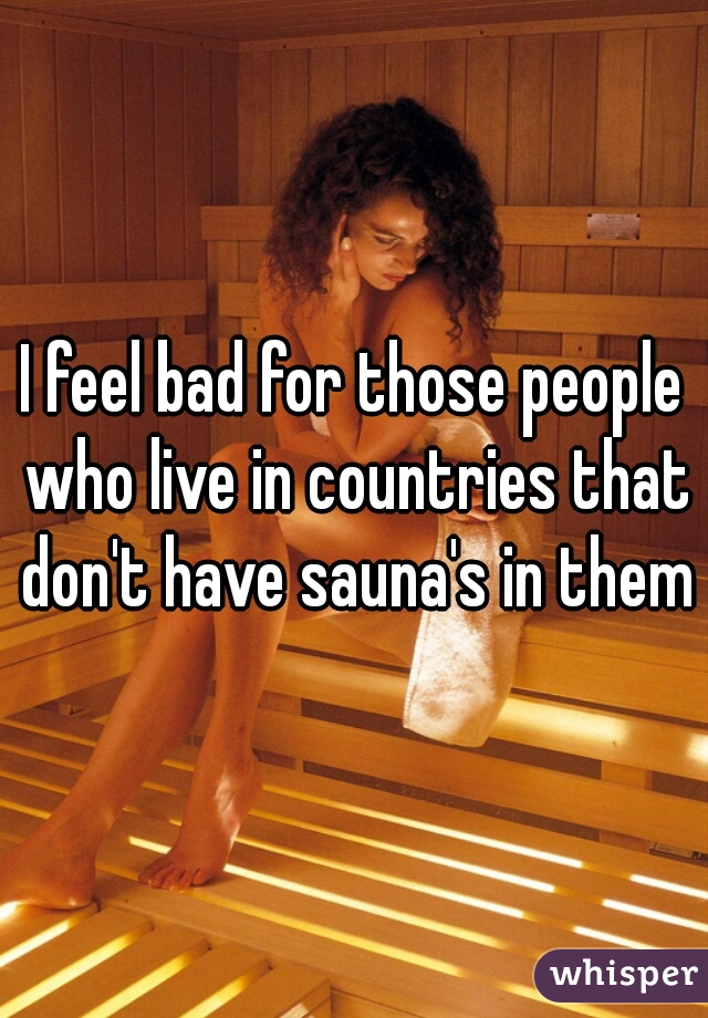 I feel bad for those people who live in countries that don't have sauna's in them